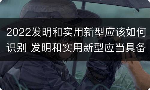 2022发明和实用新型应该如何识别 发明和实用新型应当具备什么条件