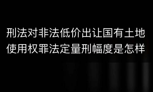刑法对非法低价出让国有土地使用权罪法定量刑幅度是怎样