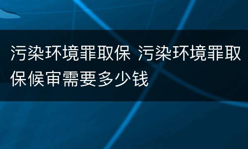 污染环境罪取保 污染环境罪取保候审需要多少钱