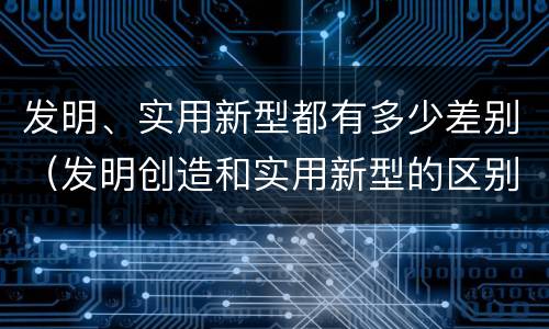 发明、实用新型都有多少差别（发明创造和实用新型的区别）
