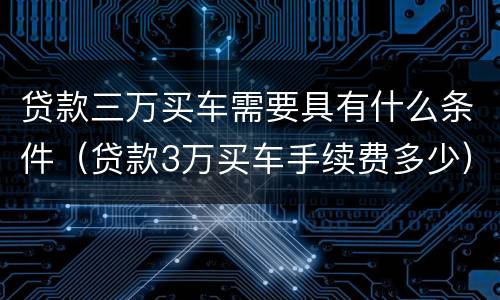 贷款三万买车需要具有什么条件（贷款3万买车手续费多少）