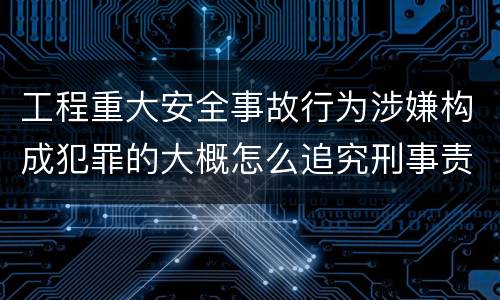 工程重大安全事故行为涉嫌构成犯罪的大概怎么追究刑事责任