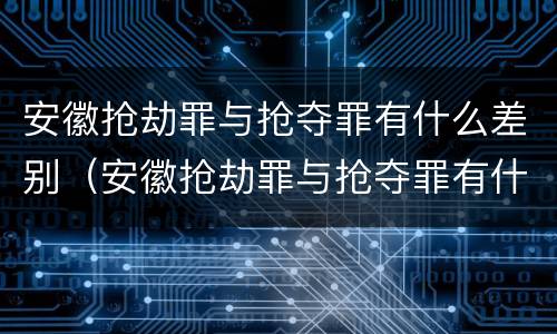 安徽抢劫罪与抢夺罪有什么差别（安徽抢劫罪与抢夺罪有什么差别吗）