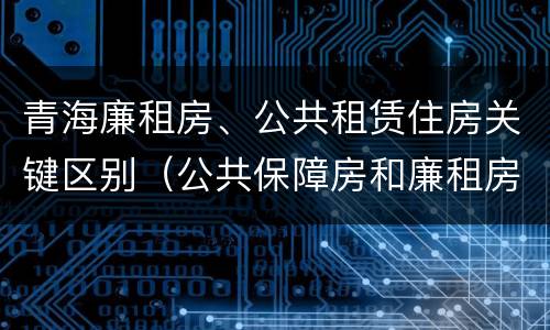 青海廉租房、公共租赁住房关键区别（公共保障房和廉租房的区别）