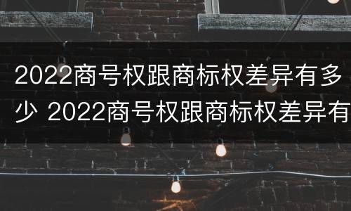2022商号权跟商标权差异有多少 2022商号权跟商标权差异有多少种