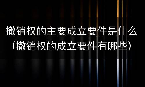 撤销权的主要成立要件是什么（撤销权的成立要件有哪些）