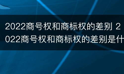 2022商号权和商标权的差别 2022商号权和商标权的差别是什么