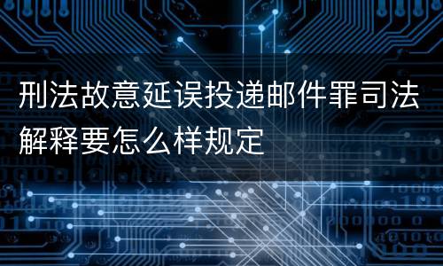 刑法故意延误投递邮件罪司法解释要怎么样规定