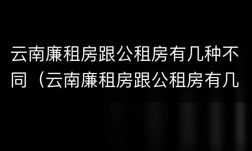 云南廉租房跟公租房有几种不同（云南廉租房跟公租房有几种不同的区别）