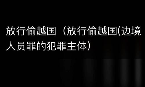 放行偷越国（放行偷越国(边境人员罪的犯罪主体）