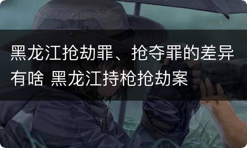 黑龙江抢劫罪、抢夺罪的差异有啥 黑龙江持枪抢劫案