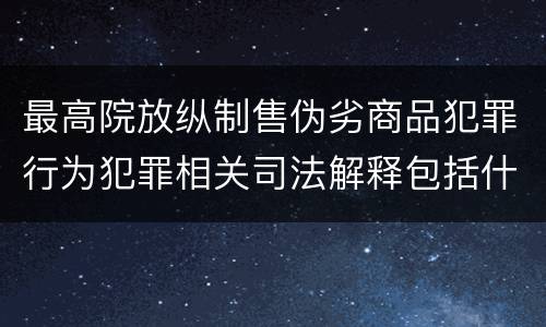 最高院放纵制售伪劣商品犯罪行为犯罪相关司法解释包括什么重要规定