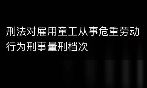 刑法对雇用童工从事危重劳动行为刑事量刑档次