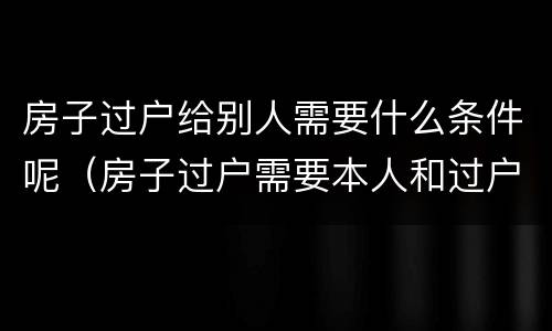 房子过户给别人需要什么条件呢（房子过户需要本人和过户人吗）