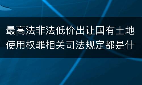 最高法非法低价出让国有土地使用权罪相关司法规定都是什么