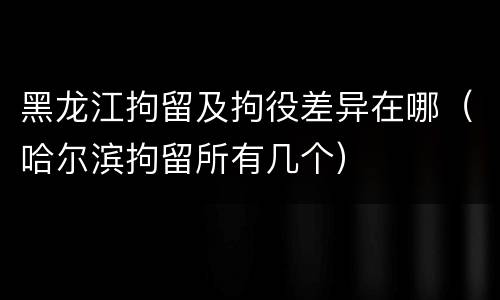 黑龙江拘留及拘役差异在哪（哈尔滨拘留所有几个）