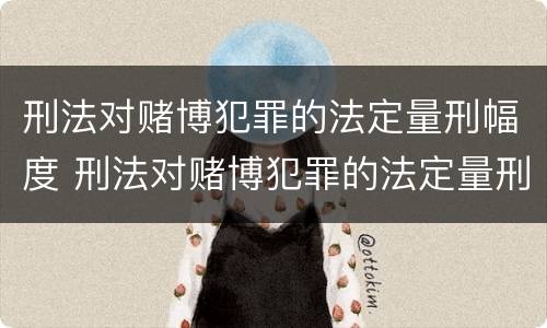 刑法对赌博犯罪的法定量刑幅度 刑法对赌博犯罪的法定量刑幅度是多少