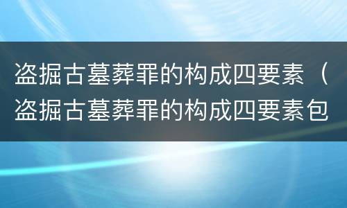 盗掘古墓葬罪的构成四要素（盗掘古墓葬罪的构成四要素包括）