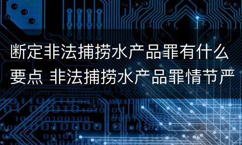 断定非法捕捞水产品罪有什么要点 非法捕捞水产品罪情节严重的认定