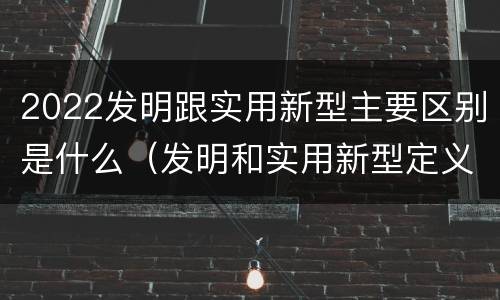 2022发明跟实用新型主要区别是什么（发明和实用新型定义）