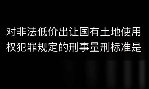 对非法低价出让国有土地使用权犯罪规定的刑事量刑标准是怎样的