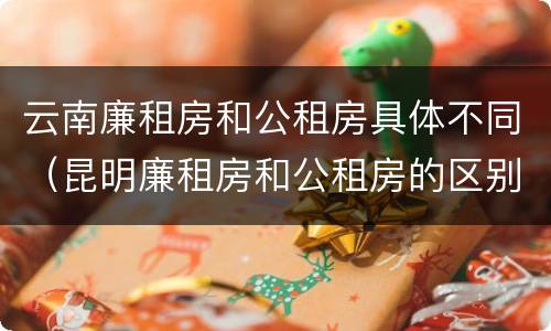 云南廉租房和公租房具体不同（昆明廉租房和公租房的区别）
