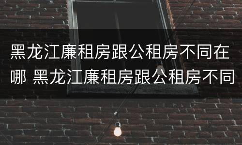 黑龙江廉租房跟公租房不同在哪 黑龙江廉租房跟公租房不同在哪办理