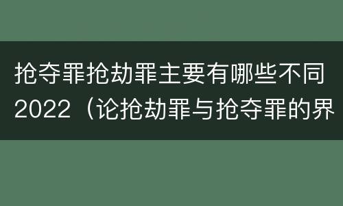 抢夺罪抢劫罪主要有哪些不同2022（论抢劫罪与抢夺罪的界限）