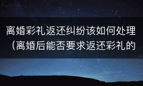 离婚彩礼返还纠纷该如何处理（离婚后能否要求返还彩礼的问题）