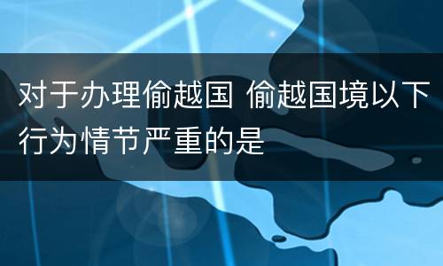 对于办理偷越国 偷越国境以下行为情节严重的是