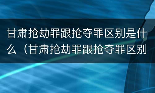 甘肃抢劫罪跟抢夺罪区别是什么（甘肃抢劫罪跟抢夺罪区别是什么意思）
