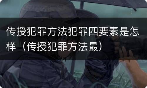 传授犯罪方法犯罪四要素是怎样（传授犯罪方法最）
