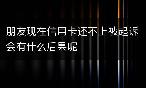 朋友现在信用卡还不上被起诉会有什么后果呢