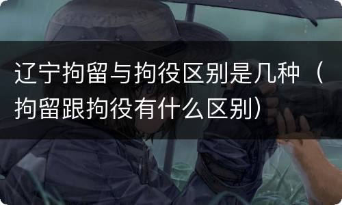 辽宁拘留与拘役区别是几种（拘留跟拘役有什么区别）