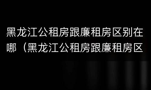 黑龙江公租房跟廉租房区别在哪（黑龙江公租房跟廉租房区别在哪儿）