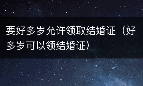 要好多岁允许领取结婚证（好多岁可以领结婚证）