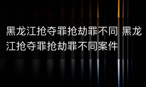 黑龙江抢夺罪抢劫罪不同 黑龙江抢夺罪抢劫罪不同案件