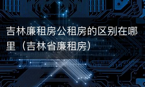 吉林廉租房公租房的区别在哪里（吉林省廉租房）
