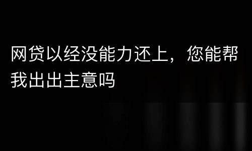 网贷以经没能力还上，您能帮我出出主意吗