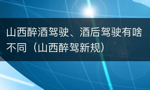 山西醉酒驾驶、酒后驾驶有啥不同（山西醉驾新规）