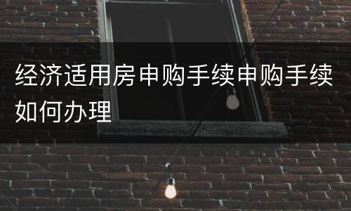 经济适用房申购手续申购手续如何办理