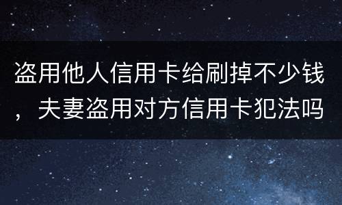盗用他人信用卡给刷掉不少钱，夫妻盗用对方信用卡犯法吗