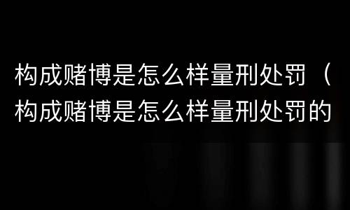 构成赌博是怎么样量刑处罚（构成赌博是怎么样量刑处罚的）