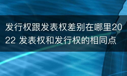 发行权跟发表权差别在哪里2022 发表权和发行权的相同点