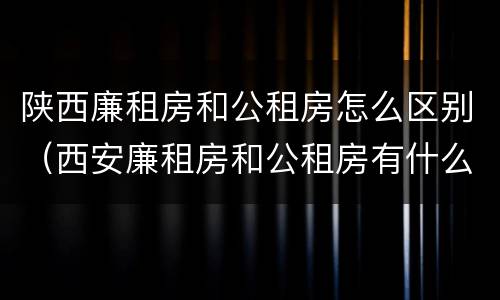 陕西廉租房和公租房怎么区别（西安廉租房和公租房有什么区别）