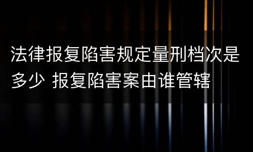 法律报复陷害规定量刑档次是多少 报复陷害案由谁管辖
