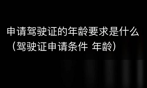 申请驾驶证的年龄要求是什么（驾驶证申请条件 年龄）