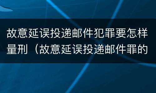 故意延误投递邮件犯罪要怎样量刑（故意延误投递邮件罪的立案标准）