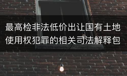 最高检非法低价出让国有土地使用权犯罪的相关司法解释包括什么内容