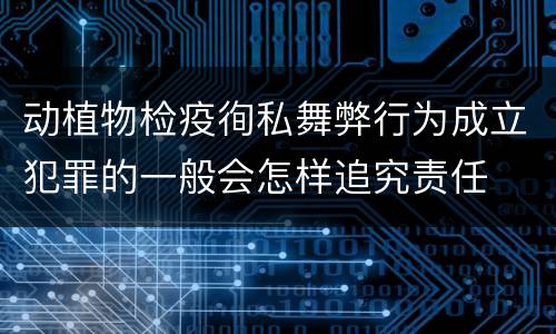 动植物检疫徇私舞弊行为成立犯罪的一般会怎样追究责任